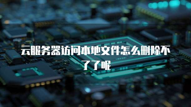 云服务器访问本地文件怎么删除不了了呢
