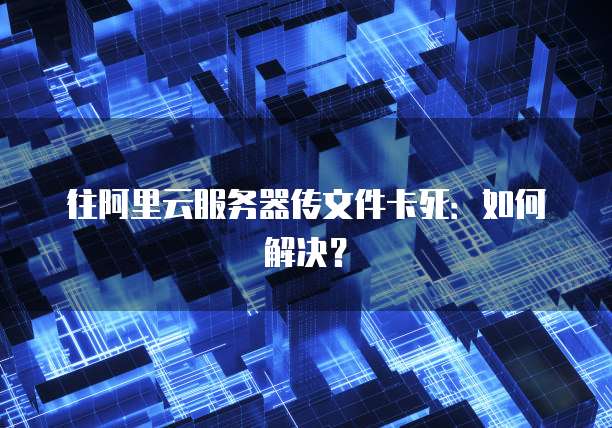 往阿里云服务器传文件卡死：如何解决？