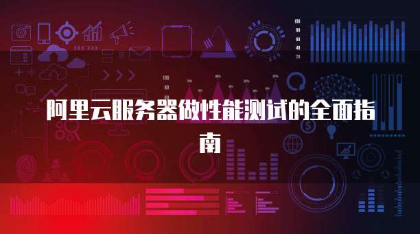 阿里云服务器做性能测试的全面指南
