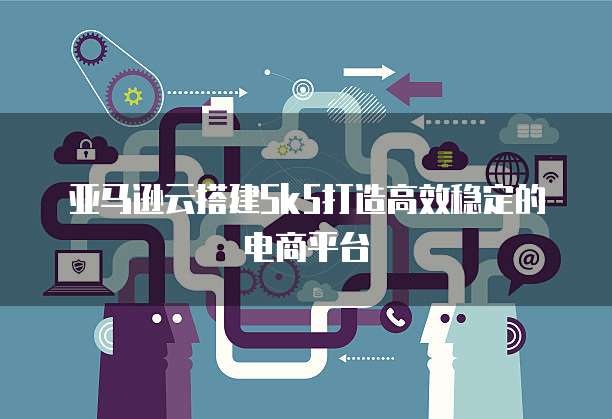 亚马逊云搭建Sk5打造高效稳定的电商平台