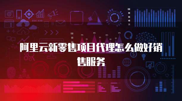 阿里云新零售项目代理怎么做好销售服务