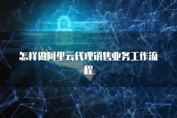 怎样做阿里云代理销售业务工作流程