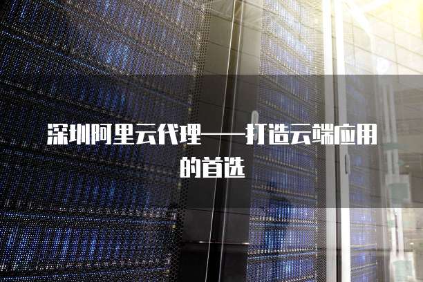 深圳阿里云代理&mdash;&mdash;打造云端应用的首选
