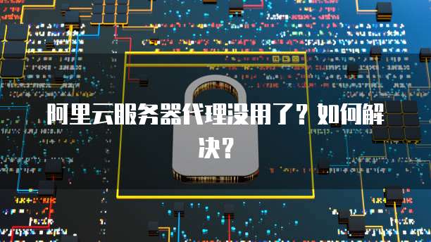 阿里云服务器代理没用了？如何解决？