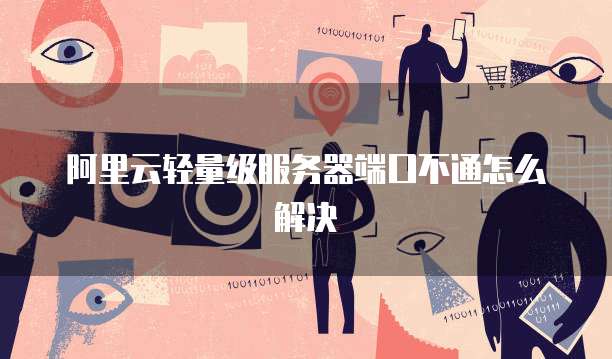 阿里云轻量级服务器端口不通怎么解决