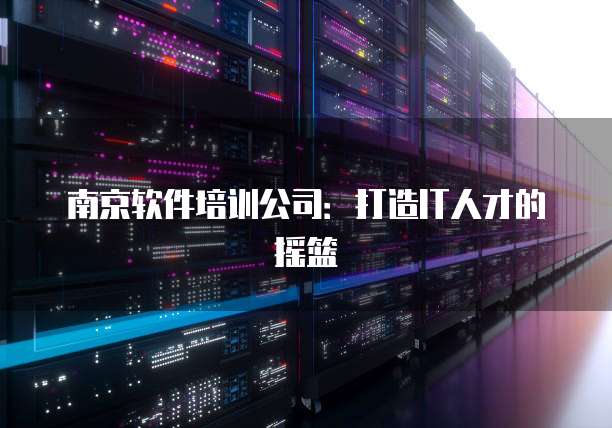 南京软件培训公司：打造IT人才的摇篮