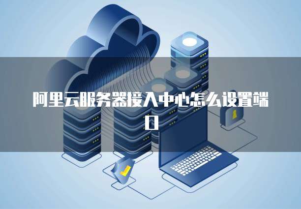 阿里云服务器接入中心怎么设置端口
