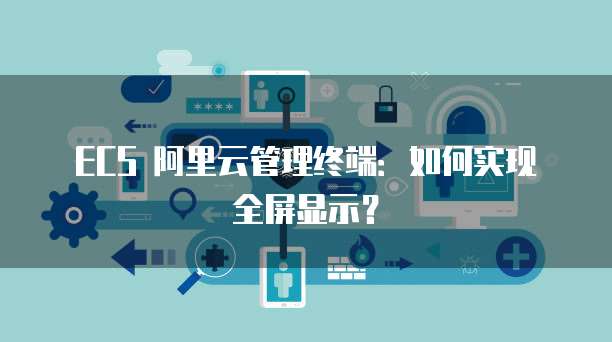 ECS 阿里云管理终端：如何实现全屏显示？