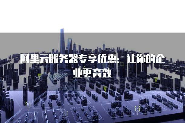 阿里云服务器专享优惠：让你的企业更高效