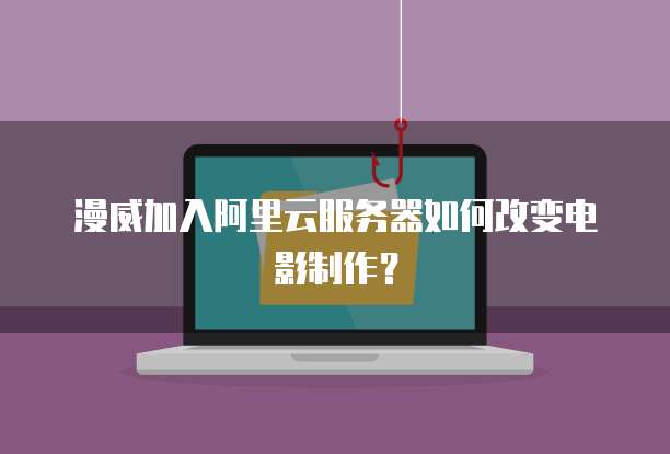 漫威加入阿里云服务器如何改变电影制作？