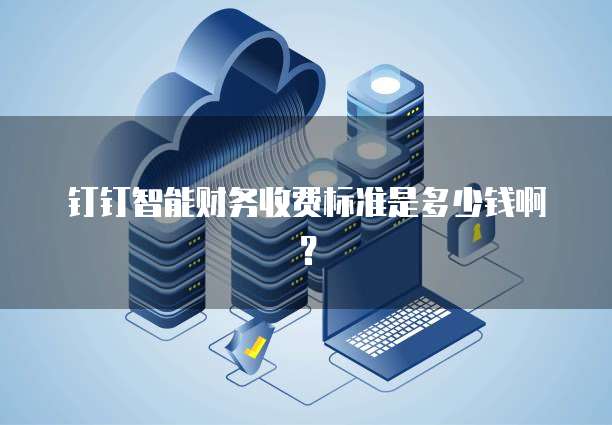 钉钉智能财务收费标准是多少钱啊？