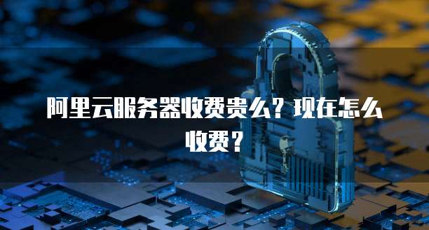 阿里云服务器收费贵么？现在怎么收费？