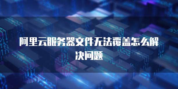 阿里云服务器文件无法覆盖怎么解决问题