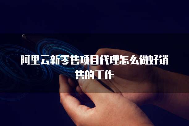 阿里云新零售项目代理怎么做好销售的工作