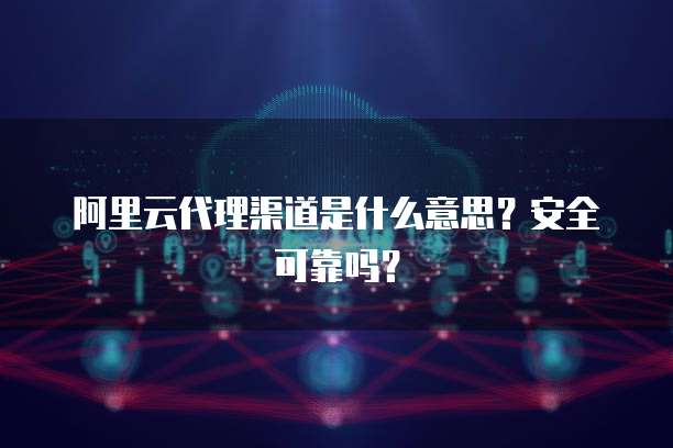 阿里云代理渠道是什么意思？安全可靠吗？