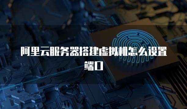 阿里云服务器搭建虚拟机怎么设置端口