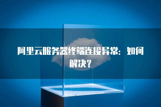 阿里云服务器终端连接异常：如何解决？
