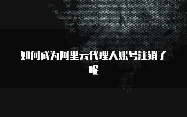 如何成为阿里云代理人账号注销了呢