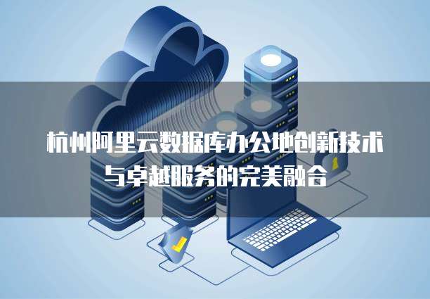 杭州阿里云数据库办公地创新技术与卓越服务的完美融合