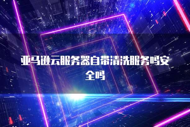 亚马逊云服务器自带清洗服务吗安全吗