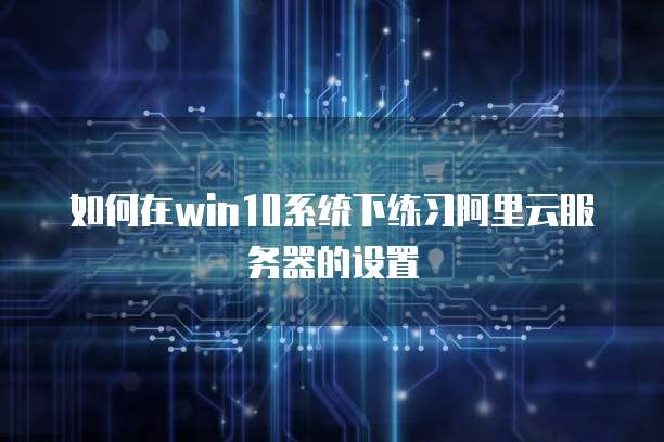 如何在win10系统下练习阿里云服务器的设置
