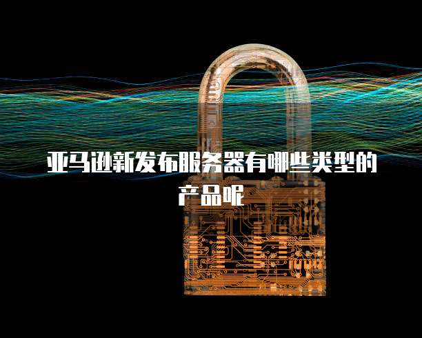 亚马逊新发布服务器有哪些类型的产品呢