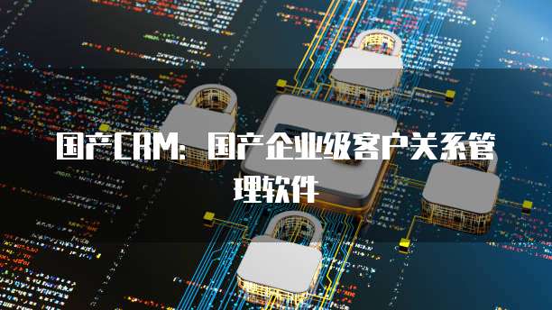 国产CRM：国产企业级客户关系管理软件