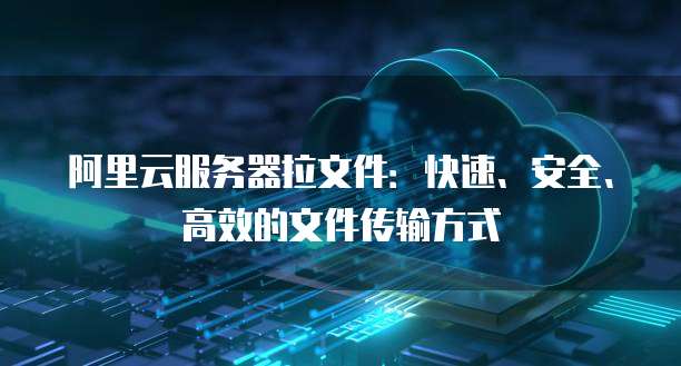 阿里云服务器拉文件：快速、安全、高效的文件传输方式