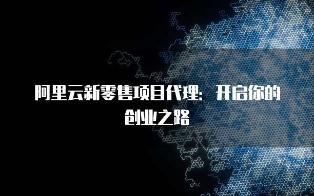 阿里云新零售项目代理：开启你的创业之路