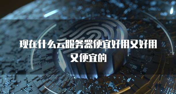 现在什么云服务器便宜好用又好用又便宜的