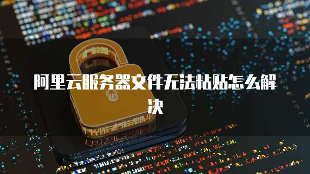 阿里云服务器文件无法粘贴怎么解决