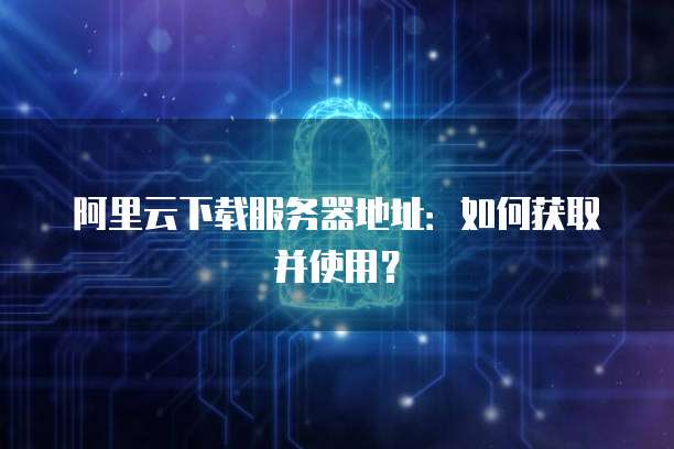 阿里云下载服务器地址：如何获取并使用？