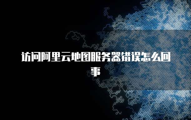 访问阿里云地图服务器错误怎么回事