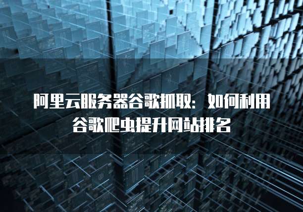 阿里云服务器谷歌抓取：如何利用谷歌爬虫提升网站排名