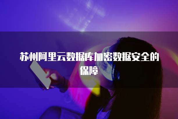 苏州阿里云数据库加密数据安全的保障