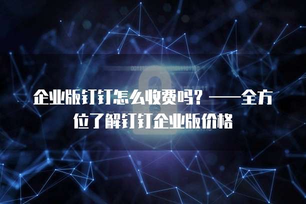 企业版钉钉怎么收费吗？&mdash;&mdash;全方位了解钉钉企业版价格