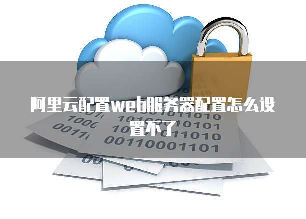 阿里云配置web服务器配置怎么设置不了