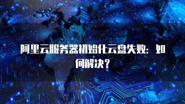 阿里云服务器初始化云盘失败：如何解决？