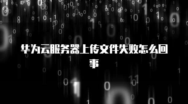 华为云服务器上传文件失败怎么回事