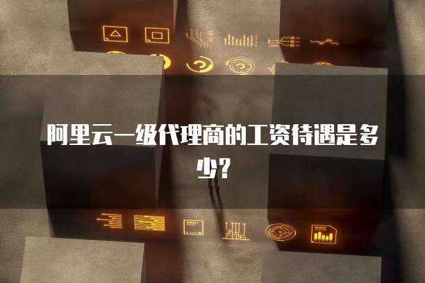阿里云一级代理商的工资待遇是多少？