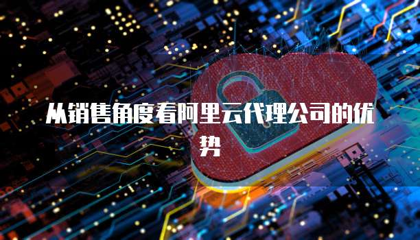 从销售角度看阿里云代理公司的优势