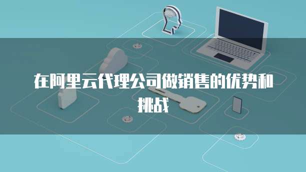 在阿里云代理公司做销售的优势和挑战