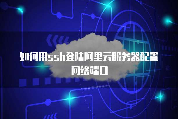 如何用ssh登陆阿里云服务器配置网络端口