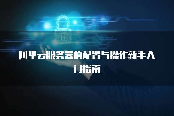 阿里云服务器的配置与操作新手入门指南