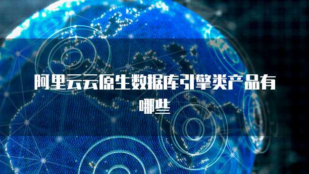 阿里云云原生数据库引擎类产品有哪些