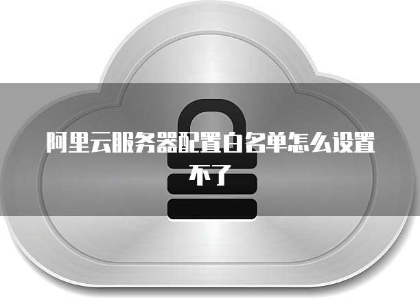 阿里云服务器配置白名单怎么设置不了