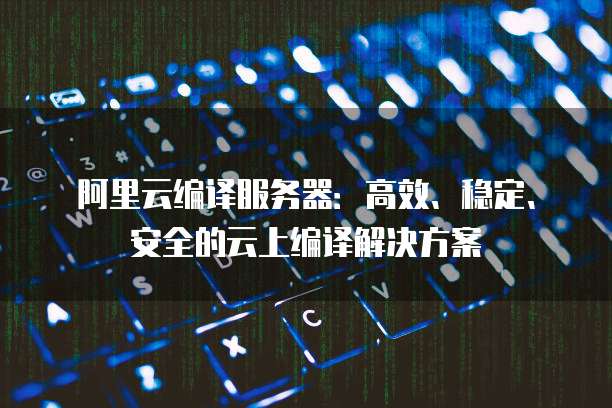 阿里云编译服务器：高效、稳定、安全的云上编译解决方案
