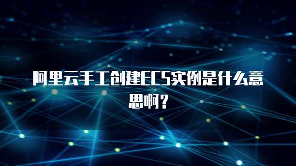 阿里云手工创建ECS实例是什么意思啊？