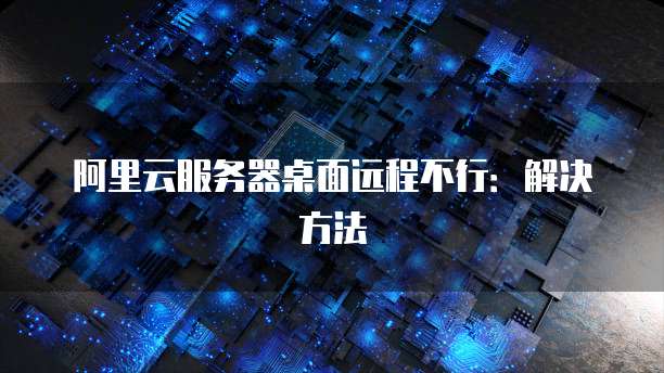 阿里云服务器桌面远程不行：解决方法