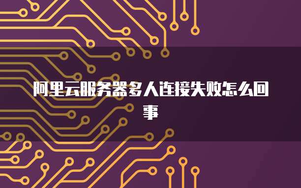 阿里云服务器多人连接失败怎么回事